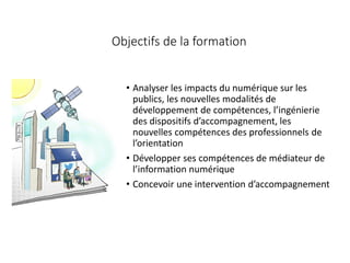 Objectifs de la formation
• Analyser les impacts du numérique sur les
publics, les nouvelles modalités de
développement de compétences, l’ingénierie
des dispositifs d’accompagnement, les
nouvelles compétences des professionnels de
l’orientation
• Développer ses compétences de médiateur de
l’information numérique
• Concevoir une intervention d’accompagnement
 