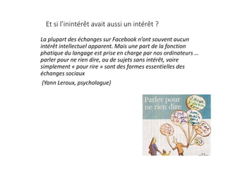 Et si l’inintérêt avait aussi un intérêt ?
La plupart des échanges sur Facebook n’ont souvent aucun
intérêt intellectuel apparent. Mais une part de la fonction
phatique du langage est prise en charge par nos ordinateurs …
parler pour ne rien dire, ou de sujets sans intérêt, voire
simplement « pour rire » sont des formes essentielles des
échanges sociaux
(Yann Leroux, psychologue)
 
