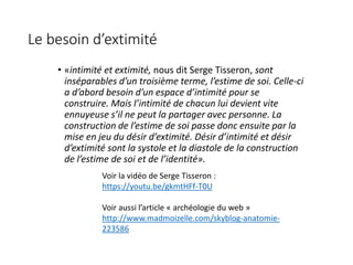 Le besoin d’extimité
• «intimité et extimité, nous dit Serge Tisseron, sont
inséparables d’un troisième terme, l’estime de soi. Celle-ci
a d’abord besoin d’un espace d’intimité pour se
construire. Mais l’intimité de chacun lui devient vite
ennuyeuse s’il ne peut la partager avec personne. La
construction de l’estime de soi passe donc ensuite par la
mise en jeu du désir d’extimité. Désir d’intimité et désir
d’extimité sont la systole et la diastole de la construction
de l’estime de soi et de l’identité».
Voir la vidéo de Serge Tisseron :
https://youtu.be/gkmtHFf-T0U
Voir aussi l’article « archéologie du web »
http://www.madmoizelle.com/skyblog-anatomie-
223586
 
