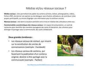 Médias et/ou réseaux sociaux ?
Médias sociaux : sites permettant de publier du contenu (articles, brèves, photographies, vidéos,
fichiers PDF), de donner son opinion ou de dialoguer avec d’autres utilisateurs, de contribuer à des
projets participatifs, ou encore d’agréger une information pour la restituer ensuite.
Réseaux sociaux : site dont la vocation première est la mise en relation des utilisateurs entre eux.
Fonctionnalités caractéristiques des réseaux sociaux : Un espace de présentation, un outil de
recherche pour identifier des membres partageant des zones d’interaction, des solutions pour
échanger et partager avec la communauté, des outils collaboratifs
Deux grandes tendances :
• Les réseaux sociaux de contact, qui misent
sur la constitution de cercles de
connaissances (exemple : Facebook)
• Les réseaux sociaux de contenu, qui
favorisent la publication d’un contenu
original, destiné à être partagé avec la
communauté (exemple : Twitter)
http://blog.kinoa.com/2013/08/05/reseaux-sociaux-et-medias-sociaux-quelle-difference/
 