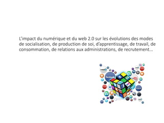 L’impact du numérique et du web 2.0 sur les évolutions des modes
de socialisation, de production de soi, d’apprentissage, de travail, de
consommation, de relations aux administrations, de recrutement...
 