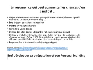 En résumé : ce qui peut augmenter les chances d’un
candidat …
• Disposer de ressources variées pour présenter ses compétences : profil
Viadeo ou Linkedin, CV vidéo, Blog …
• Être présent et actif sur les réseaux
• Mettre en valeur son profil
• Faire de la veille dédiée
• Utiliser des sites dédiés utilisant la richesse graphique du web
• Utiliser le mobile et le tactile : les apps (sites carrière, de job boards, de
réseaux sociaux, d’offres) 100 % smartphones, avec géolocalisation des
offres et possibilité de candidater directement depuis un mobile.
• Proposer des entretiens virtuels (de type skype)
En savoir plus sur http://business.lesechos.fr/directions-ressources-humaines/ressources-
humaines/recrutement/0203608888986-le-recrutement-numerique-ou-en-sommes-nous-
101447.php?IQOgbpec3k2HPGIk.99
Bref développer sa e-réputation et son Personal branding
!
 