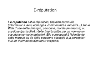 E-réputation
L'e-réputation est la réputation, l’opinion commune
(informations, avis, échanges, commentaires, rumeurs…) sur le
Web d'une entité (marque, personne, morale (entreprise) ou
physique (particulier), réelle (représentée par un nom ou un
pseudonyme) ou imaginaire). Elle correspond à l’identité de
cette marque ou de cette personne associée à la perception
que les internautes s'en font» wikipédia
 