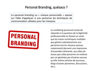 Le marketing personnel essaie de
répondre à la question de la légitimité
professionnelle en faisant en sorte
que les traces numériques multiples
que génère volontairement une
personne (via les réseaux sociaux,
notamment) donnent une impression
d'ensemble cohérente, aux côtés de
traces que cette personne ne maîtrise
pas car générées par d'autres sources
qu'elle-même (articles de journaux,
blogs d'autres personnes, discussions,
etc.).
Le personal branding ou « marque personnelle » repose
sur l'idée d'appliquer à une personne les techniques de
communication utilisées pour les marques
Personal Branding, quésaco ?
 