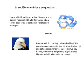La société numérique en question …
Une société du zapping, qui rend addictif à la
connexion permanente, aux communications et
aux échanges sommaires, aux contenus peu
fiables, un univers dangereux, fragilisant les
libertés individuelles et la vie privée.
Une société fondée sur le lien, l’ouverture, la
liberté, l’accessibilité à l’information et au
savoir pour tous, la solidarité, l’expression
politique …
VERSUS…
 