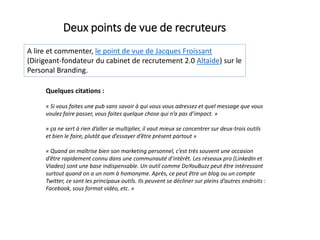 A lire et commenter, le point de vue de Jacques Froissant
(Dirigeant-fondateur du cabinet de recrutement 2.0 Altaïde) sur le
Personal Branding.
Deux points de vue de recruteurs
Quelques citations :
« Si vous faites une pub sans savoir à qui vous vous adressez et quel message que vous
voulez faire passer, vous faites quelque chose qui n’a pas d’impact. »
« ça ne sert à rien d’aller se multiplier, il vaut mieux se concentrer sur deux-trois outils
et bien le faire, plutôt que d’essayer d’être présent partout »
« Quand on maîtrise bien son marketing personnel, c’est très souvent une occasion
d’être rapidement connu dans une communauté d’intérêt. Les réseaux pro (LinkedIn et
Viadeo) sont une base indispensable. Un outil comme DoYouBuzz peut être intéressant
surtout quand on a un nom à homonyme. Après, ce peut être un blog ou un compte
Twitter, ce sont les principaux outils. Ils peuvent se décliner sur pleins d’autres endroits :
Facebook, sous format vidéo, etc. »
 