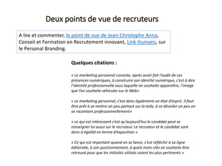 A lire et commenter, le point de vue de Jean-Christophe Anna,
Conseil et Formation en Recrutement innovant, Link Humans, sur
le Personal Branding.
Deux points de vue de recruteurs
Quelques citations :
« Le marketing personnel consiste, après avoir fait l’audit de ses
présences numériques, à construire son identité numérique, c’est à dire
l’identité professionnelle sous laquelle on souhaite apparaître, l’image
que l’on souhaite véhiculer sur le Web»
« Le marketing personnel, c’est donc également un état d’esprit. Il faut
être prêt à se mettre un peu partout sur la toile, à se dévoiler un peu en
se racontant professionnellement»
« ce qui est intéressant c’est qu’aujourd’hui le candidat peut se
renseigner lui aussi sur le recruteur. Le recruteur et le candidat sont
donc à égalité en terme d’exposition »
« Ce qui est important quand on se lance, c’est réfléchir à sa ligne
éditoriale, à son positionnement, à quels mots-clés on souhaite être
retrouvé pour que les intitulés utilisés soient les plus pertinents »
 