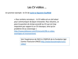 Les CV vidéos …
Un premier exemple : le CV de Lucie Le Squeren-Caulfield
« Pour certains recruteurs : le CV vidéo est un réel atout
pour communiquer de façon innovante. Pour d’autres, se
pose la question du temps accordé au CV, qui est trop
important par rapport à un CV classique, ainsi qu’un
problème lié au visionnage »
http://www.jobteaser.com/fr/conseils/38-cv-video-
avantages-et-inconvenients
Voir l’expérience de FACE A L’EMPLOI de la Fondation Agir
Contre l’Exclusion (FACE) http://www.facealemploi.tv/cv-
video/
 