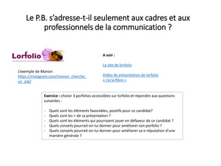 Le P.B. s’adresse-t-il seulement aux cadres et aux
professionnels de la communication ?
A voir :
Le site de lorfolio
Vidéo de présentation de lorfolio
« j’ai la fibre »
Exercice : choisir 3 porfolios accessibles sur lorfolio et répondre aux questions
suivantes :
- Quels sont les éléments favorables, positifs pour ce candidat?
- Quels sont les + de sa présentation ?
- Quels sont les éléments qui pourraient jouer en défaveur de ce candidat ?
- Quels conseils pourrait-on lui donner pour améliorer son porfolio ?
- Quels conseils pourrait-on lui donner pour améliorer sa e-réputation d’une
manière générale ?
L’exemple de Manon
https://instagram.com/manon_cherche_
un_job/
 