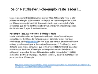 Selon le classement NetObserver de janvier 2015, Pôle emploi reste le site
préféré des Français pour chercher un emploi,. Le site de l'organisme public
est désigné comme tel par 25% des sondés tandis que Leboncoin.fr n'a la
préférence que de 4% d'entre eux et n'arrive ainsi qu'en cinquième position
derrière Indeed.fr, Apec.fr et Linkedin.com.
Pôle emploi : 135.000 recherches d'offres par heure
Le site institutionnel arrive également en tête des sites d'emploi les plus
consultés avec 6 millions de visiteurs uniques par mois, toutes rubriques
confondues, selon Mediamétrie en juin 2015. Les offres d'emploi du Bon Coin
attirent pour leur part quatre fois moins d'internautes (1,6 millions) et sont
de toute façon moins consultées que celles d'Indeed (1,9 millions). Quand au
nombre total de visites, Pôle emploi en comptabilisait tout de même 48
millions en septembre dernier. Et l'organisme public comptabilise "135.000
recherches d'offres d'emploi par heure sur son site", assure à metronews un
porte parole de Pôle emploi.
http://www.metronews.fr/conso/offre-d-emploi-les-chomeurs-consultent-plus-pole-emploi-fr-que-leboncoin-fr-n-
en-deplaise-a-xavier-bertrand/mojz!8FQCoMkWFccBI/
Selon NetObsever, Pôle-emploi reste leader !…
 