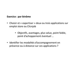 Exercice : par binôme
• Choisir et « expertiser » deux ou trois applications sur
emploi store ou Clicnjob
• Objectifs, avantages, plus value, point faible,
point d’achoppement éventuel …
• Identifier les modalités d’accompagnement en
présence ou à distance sur ces applications ?
 
