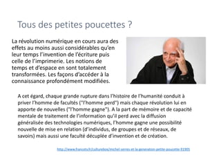 Tous des petites poucettes ?
La révolution numérique en cours aura des
effets au moins aussi considérables qu’en
leur temps l’invention de l’écriture puis
celle de l’imprimerie. Les notions de
temps et d’espace en sont totalement
transformées. Les façons d’accéder à la
connaissance profondément modifiées.
A cet égard, chaque grande rupture dans l’histoire de l’humanité conduit à
priver l’homme de facultés ("l’homme perd") mais chaque révolution lui en
apporte de nouvelles ("l’homme gagne"). A la part de mémoire et de capacité
mentale de traitement de l’information qu’il perd avec la diffusion
généralisée des technologies numériques, l’homme gagne une possibilité
nouvelle de mise en relation (d’individus, de groupes et de réseaux, de
savoirs) mais aussi une faculté décuplée d’invention et de création.
http://www.francetv.fr/culturebox/michel-serres-et-la-generation-petite-poucette-91905
 