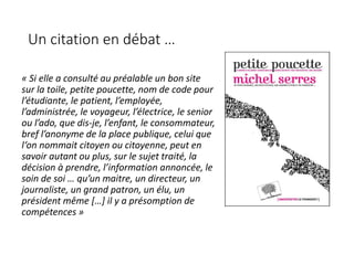 Un citation en débat …
« Si elle a consulté au préalable un bon site
sur la toile, petite poucette, nom de code pour
l’étudiante, le patient, l’employée,
l’administrée, le voyageur, l’électrice, le senior
ou l’ado, que dis-je, l’enfant, le consommateur,
bref l’anonyme de la place publique, celui que
l‘on nommait citoyen ou citoyenne, peut en
savoir autant ou plus, sur le sujet traité, la
décision à prendre, l’information annoncée, le
soin de soi … qu’un maitre, un directeur, un
journaliste, un grand patron, un élu, un
président même […] il y a présomption de
compétences »
 