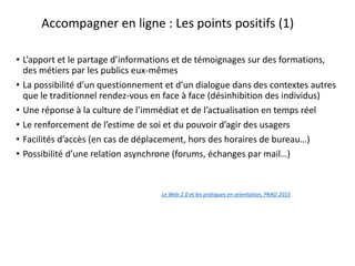 Accompagner en ligne : Les points positifs (1)
• L’apport et le partage d’informations et de témoignages sur des formations,
des métiers par les publics eux-mêmes
• La possibilité d’un questionnement et d’un dialogue dans des contextes autres
que le traditionnel rendez-vous en face à face (désinhibition des individus)
• Une réponse à la culture de l’immédiat et de l’actualisation en temps réel
• Le renforcement de l’estime de soi et du pouvoir d’agir des usagers
• Facilités d’accès (en cas de déplacement, hors des horaires de bureau…)
• Possibilité d’une relation asynchrone (forums, échanges par mail…)
Le Web 2.0 et les pratiques en orientation, PRAO 2015
en orientation
 
