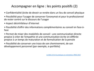 Accompagner en ligne : les points positifs (2)
• Confidentialité (évite de devoir se rendre dans un lieu de conseil physique
• Possibilité pour l’usager de conserver l’anonymat et pour le professionnel
de rester centré sur le discours de l’usager
• Aspect désinhibiteur d’Internet
• Possibilité d’offrir des informations complémentaires au conseil en face-à-
face
• Permet de mixer des modalités de conseil : une communication directe
propice à créer de l’empathie et une communication écrite en différée
propice à un temps de maturation et de formalisation de la pensée
• Possibilité de conserver une trace de son cheminement, de son
développement personnel (par exemple, e-portfolio)
Le Web 2.0 et les pratiques en orientation, PRAO 2015
en orientation
 