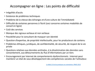 Accompagner en ligne : Les points de difficulté
• Inégalités d’accès
• Existence de problèmes techniques
• Problème de la vitesse des échanges et d’une culture de l’immédiateté
• Difficulté de certaines personnes à l’écrit (ceci concerne certaines modalités de
conseil en ligne)
• Coût des services
• Manque des signaux verbaux et non verbaux
• Possibilité pour le consultant de masquer son identité
• Question d’expertise, de propriété intellectuelle, pour les producteurs de contenu
• Problèmes éthiques, juridiques, de confidentialité, de sécurité, de respect de la vie
privée
• Questions relatives aux données archivées, à la dissémination des données sans
consentement, aux détournements du flux d’informations par un tiers
• Encouragement par Internet de comportements dysfonctionnels : Internet peut
maintenir un état de sous développement des compétences sociales de l’utilisateur.
Le Web 2.0 et les pratiques en orientation, PRAO 2015
en orientation
 
