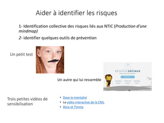 Un petit test
• Dave le mentalist
• La vidéo interactive de la CNIL
• Alice et Timmy
Trois petites vidéos de
sensibilisation
Un autre qui lui ressemble
1- Identification collective des risques liés aux NTIC (Production d’une
mindmap)
2- identifier quelques outils de prévention
Aider à identifier les risques
 