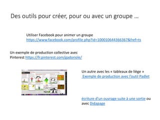 Des outils pour créer, pour ou avec un groupe …
Un autre avec les « tableaux de liège »
Exemple de production avec l’outil Padlet
Un exemple de production collective avec
Pinterest https://fr.pinterest.com/gadoriole/
Utiliser Facebook pour animer un groupe
https://www.facebook.com/profile.php?id=100010644366367&fref=ts
écriture d’un ouvrage suite à une sortie ou
avec Didapage
 