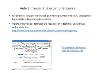 Aide à trouver et évaluer une source
• Par binôme : Trouver l’information pertinente pour traiter le sujet, Échanger sur
les résultats et la pratique de recherche
• Visionner les vidéos « formuler une requête » et « déchiffrer une adresse
web » sur le lien
http://www.faireunerecherche.fse.ulaval.ca/ressources/capsules/
http://www.faireunerec
herche.fse.ulaval.ca/
 