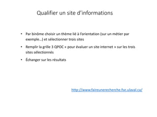 Qualifier un site d’informations
• Par binôme choisir un thème lié à l’orientation (sur un métier par
exemple…) et sélectionner trois sites
• Remplir la grille 3 QPOC « pour évaluer un site internet » sur les trois
sites sélectionnés
• Échanger sur les résultats
http://www.faireunerecherche.fse.ulaval.ca/
 