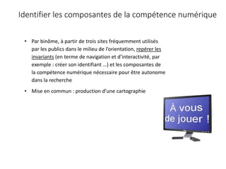 • Par binôme, à partir de trois sites fréquemment utilisés
par les publics dans le milieu de l’orientation, repérer les
invariants (en terme de navigation et d’interactivité, par
exemple : créer son identifiant …) et les composantes de
la compétence numérique nécessaire pour être autonome
dans la recherche
• Mise en commun : production d’une cartographie
Identifier les composantes de la compétence numérique
 