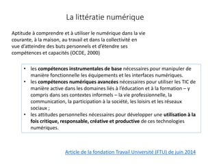 La littératie numérique
Aptitude à comprendre et à utiliser le numérique dans la vie
courante, à la maison, au travail et dans la collectivité en
vue d’atteindre des buts personnels et d’étendre ses
compétences et capacités (OCDE, 2000)
Article de la fondation Travail Université (FTU) de juin 2014
• les compétences instrumentales de base nécessaires pour manipuler de
manière fonctionnelle les équipements et les interfaces numériques.
• les compétences numériques avancées nécessaires pour utiliser les TIC de
manière active dans les domaines liés à l’éducation et à la formation – y
compris dans ses contextes informels – la vie professionnelle, la
communication, la participation à la société, les loisirs et les réseaux
sociaux ;
• les attitudes personnelles nécessaires pour développer une utilisation à la
fois critique, responsable, créative et productive de ces technologies
numériques.
 