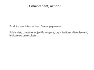 Produire une intervention d’accompagnement
Public visé, contexte, objectifs, moyens, organisations, déroulement,
indicateurs de résultats …
Et maintenant, action !
 
