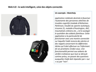 Web 4.0 - le web intelligent, celui des objets connectés
Un exemple : WatcHelp
application médicale destinée à favoriser
l'autonomie des personnes atteintes de
troubles cognitifs (malade d'Alzheimer,
Parkinson, trouble du spectre autistique,
trisomie 21, maladie d'Huntington, AVC,
traumatisés crâniens etc...) et à soulager
le quotidien des aidants familiaux. Cette
application a la particularité de
fonctionner avec une montre connectée
sur laquelle l'aidé recevra des alertes et
des rappels concernant les différentes
tâches qu'il doit effectuer ou l'informant
de ses prochains rendez-vous. Une
fonctionnalité permet aux aidants de
vérifier à distance que tout se déroule
comme prévu, en posant des questions
auxquelles l’aidé doit répondre par « oui
» ou par "non".
 