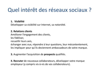 Quel intérêt des réseaux sociaux ?
1. Visibilité
Développer sa visibilité sur Internet, sa notoriété.
2. Relations clients
Améliorer l’engagement des clients,
les fidéliser,
recueillir leurs avis,
échanger avec eux, répondre à leur questions, leur mécontentement,
les impliquer pour qu’ils deviennent ambassadeurs de votre marque.
3. Augmenter l’acquisition de prospects qualifiés.
4. Recruter de nouveaux collaborateurs, développer votre marque
employeur (y compris vis-à-vis de vos collaborateurs).

 