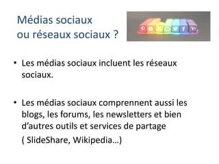 Médias sociaux
ou réseaux sociaux ?
• Les médias sociaux incluent les réseaux
sociaux.
• Les médias sociaux comprennent aussi les
blogs, les forums, les newsletters et bien
d’autres outils et services de partage
( SlideShare, Wikipedia…)

 