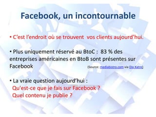 Facebook, un incontournable
• C’est l’endroit où se trouvent vos clients aujourd’hui.
• Plus uniquement réservé au BtoC : 83 % des
entreprises américaines en BtoB sont présentes sur
Facebook
(Source: mediabistro.com via Dix-Katre)
• La vraie question aujourd’hui :
Qu'est-ce que je fais sur Facebook ?
Quel contenu je publie ?

 