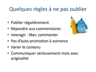 Quelques règles à ne pas oublier
•
•
•
•
•
•

Publier régulièrement
Répondre aux commentaires
Interagir : liker, commenter
Pas d’auto-promotion à outrance
Varier le contenu
Communiquer sérieusement mais avec
originalité

 