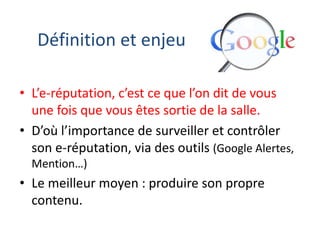 Définition et enjeu
• L’e-réputation, c’est ce que l’on dit de vous
une fois que vous êtes sortie de la salle.
• D’où l’importance de surveiller et contrôler
son e-réputation, via des outils (Google Alertes,
Mention…)

• Le meilleur moyen : produire son propre
contenu.

 