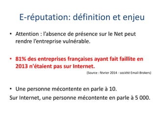E-réputation: définition et enjeu
• Attention : l’absence de présence sur le Net peut
rendre l’entreprise vulnérable.
• 81% des entreprises françaises ayant fait faillite en
2013 n'étaient pas sur Internet.
(Source : février 2014 - société Email-Brokers)

• Une personne mécontente en parle à 10.
Sur Internet, une personne mécontente en parle à 5 000.

 