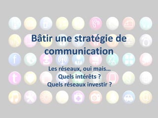 Bâtir une stratégie de
communication
Les réseaux, oui mais…
Quels intérêts ?
Quels réseaux investir ?

 