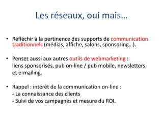 Les réseaux, oui mais…
• Réfléchir à la pertinence des supports de communication
traditionnels (médias, affiche, salons, sponsoring…).
• Pensez aussi aux autres outils de webmarketing :
liens sponsorisés, pub on-line / pub mobile, newsletters
et e-mailing.
• Rappel : intérêt de la communication on-line :
- La connaissance des clients
- Suivi de vos campagnes et mesure du ROI.

 
