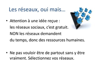 Les réseaux, oui mais…
• Attention à une idée reçue :
les réseaux sociaux, c’est gratuit.
NON les réseaux demandent
du temps, donc des ressources humaines.
• Ne pas vouloir être de partout sans y être
vraiment. Sélectionnez vos réseaux.

 