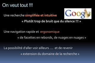 On veut tout !!!
Une recherche simplifiée et intuitive
              « Plutôt trop de bruit que du silence !!! »


Une navigation rapide et ergonomique
          « de facettes en rebonds, de nuages en nuages »


La possibilité d'aller voir ailleurs .... et de revenir
             « extension du domaine de la recherche »
 