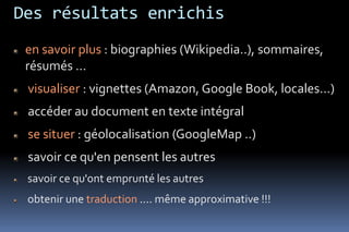 Des résultats enrichis
 en savoir plus : biographies (Wikipedia..), sommaires,
 résumés …
 visualiser : vignettes (Amazon, Google Book, locales...)
 accéder au document en texte intégral
 se situer : géolocalisation (GoogleMap ..)
 savoir ce qu'en pensent les autres
 savoir ce qu'ont emprunté les autres
 obtenir une traduction .... même approximative !!!
 