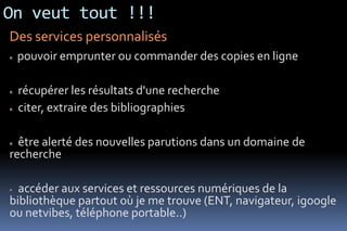 On veut tout !!!
Des services personnalisés
 pouvoir emprunter ou commander des copies en ligne

 récupérer les résultats d'une recherche
 citer, extraire des bibliographies

  être alerté des nouvelles parutions dans un domaine de
recherche

  accéder aux services et ressources numériques de la
bibliothèque partout où je me trouve (ENT, navigateur, igoogle
ou netvibes, téléphone portable..)
 