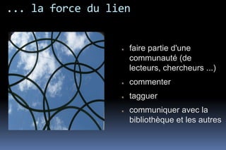 ... la force du lien


                   faire partie d'une
                   communauté (de
                   lecteurs, chercheurs ...)
                   commenter
                   tagguer
                   communiquer avec la
                   bibliothèque et les autres
 