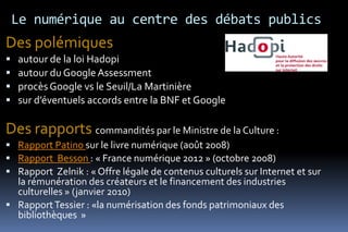 Le numérique au centre des débats publics
Des polémiques
   autour de la loi Hadopi
   autour du Google Assessment
   procès Google vs le Seuil/La Martinière
   sur d’éventuels accords entre la BNF et Google

Des rapports commandités par le Ministre de la Culture :
 Rapport Patino sur le livre numérique (août 2008)
 Rapport Besson : « France numérique 2012 » (octobre 2008)
 Rapport Zelnik : « Offre légale de contenus culturels sur Internet et sur
  la rémunération des créateurs et le financement des industries
  culturelles » (janvier 2010)
 Rapport Tessier : «la numérisation des fonds patrimoniaux des
  bibliothèques »
 