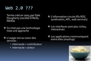 Web 2.0 ???
  Terme créé en 2004 par Dale       L’information circule (fils RSS,
  Dougherty (société O’Reilly        syndication, API , web services)
  Média)

 Ce n’est pas une technologie      Les interfaces sont plus riches,
  mais une approche                  interactives

 L’usager est au coeur des         Les applications communiquent
  services :                         entre elles (mashup)
      internaute = contributeur
      internaute = acteur
 
