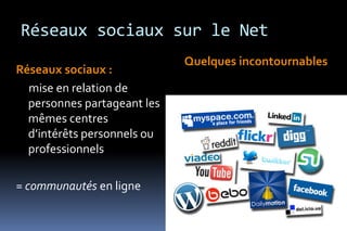 Réseaux sociaux sur le Net
                             Quelques incontournables
Réseaux sociaux :
  mise en relation de
  personnes partageant les
  mêmes centres
  d’intérêts personnels ou
  professionnels

= communautés en ligne
 