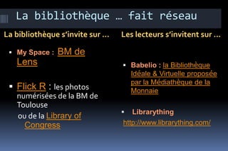 La bibliothèque … fait réseau
La bibliothèque s’invite sur …   Les lecteurs s’invitent sur …

  My Space :   BM de
   Lens                           Babelio : la Bibliothèque
                                     Idéale & Virtuelle proposée
                                     par la Médiathèque de la
  Flick R : les photos              Monnaie
   numérisées de la BM de
   Toulouse
                                   Librarything
   ou de la Library of
     Congress                    http://www.librarything.com/
 