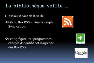 La bibliothèque veille …
Outils au service de la veille :
Fils ou flux RSS = Really Simple
 Syndication.


Les agrégateurs : programmes
 chargés d’identifier et d’agréger
 des flux RSS
 