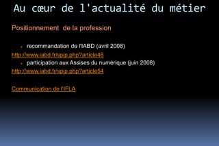 Au cœur de l'actualité du métier
Positionnement de la profession

      recommandation de l'IABD (avril 2008)
http://www.iabd.fr/spip.php?article46
      participation aux Assises du numérique (juin 2008)
http://www.iabd.fr/spip.php?article54


Communication de l’IFLA
 