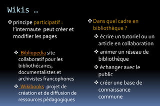 Wikis …
principe participatif :         Dans quel cadre en
 l’internaute peut créer et       bibliothèque ?
 modifier les pages                écrire un tutoriel ou un
                                    article en collaboration
   Bibliopedia site               animer un réseau de
   collaboratif pour les            bibliothèque
   bibliothécaires,                échanger avec le
   documentalistes et               public
   archivistes francophones
                                   créer une base de
   Wikibooks, projet de
                                    connaissance
   création et de diffusion de
   ressources pédagogiques
                                    commune
 