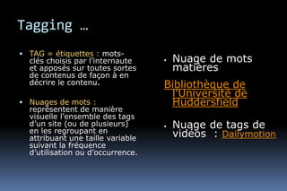 Tagging …
 TAG = étiquettes : mots-
  clés choisis par l’internaute       Nuage de mots
  et apposés sur toutes sortes         matières
  de contenus de façon à en
  décrire le contenu.              Bibliothèque de
                                    l'Université de
 Nuages de mots :                  Huddersfield
  représentent de manière
  visuelle l’ensemble des tags
  d’un site (ou de plusieurs)
  en les regroupant en
                                      Nuage de tags de
  attribuant une taille variable       vidéos : Dailymotion
  suivant la fréquence
  d’utilisation ou d’occurrence.
 