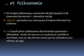 … et folksonomie

 De l'anglais folksonomy, contraction de folk (peuple) et de
  taxonomy (taxinomie) = indexation sociale
 objectif : permettre aux internautes d’indexer librement les
  contenus

 = « Classification collaborative décentralisée spontanée »
  (Wikipédia) : basée non pas sur un vocabulaire contrôlé ou
  normalisé, mais sur des termes choisis par les utilisateurs eux-
  mêmes, les tags
 
